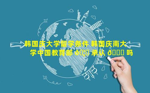 韩国庆大学留学条件 韩国庆南大学中国教育部 🦊 承认 🐒 吗